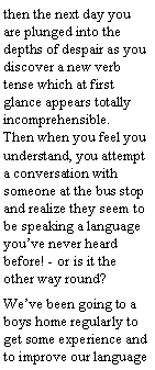 Text Box: then the next day you are plunged into the depths of despair as you discover a new verb tense which at first glance appears totally incomprehensible.           Then when you feel you understand, you attempt a conversation with someone at the bus stop and realize they seem to be speaking a language youve never heard before! - or is it the other way round?Weve been going to a boys home regularly to get some experience and to improve our language 