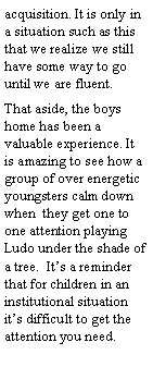 Text Box: acquisition. It is only in a situation such as this that we realize we still have some way to go until we are fluent.That aside, the boys home has been a valuable experience. It is amazing to see how a group of over energetic youngsters calm down  when  they get one to one attention playing Ludo under the shade of a tree.  Its a reminder that for children in an institutional situation its difficult to get the attention you need.
