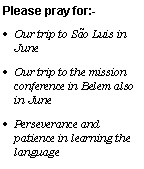 Text Box: Please pray for:-Our trip to So Luis in JuneOur trip to the mission conference in Belem also in JunePerseverance and patience in learning the language